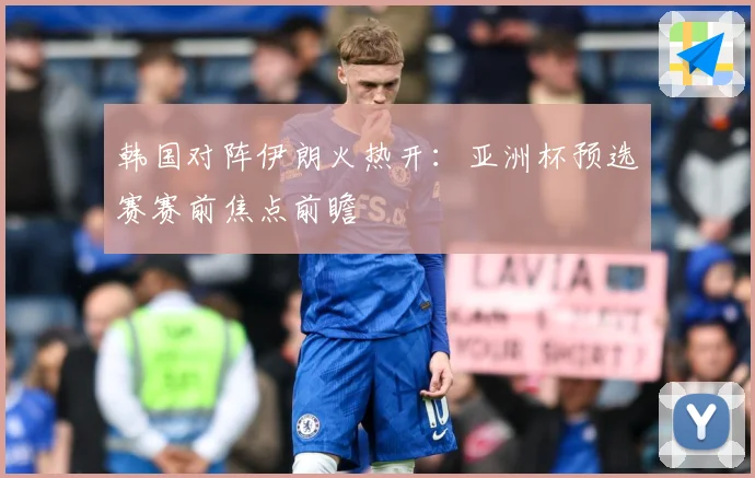 韩国对阵伊朗火热开：亚洲杯预选赛赛前焦点前瞻