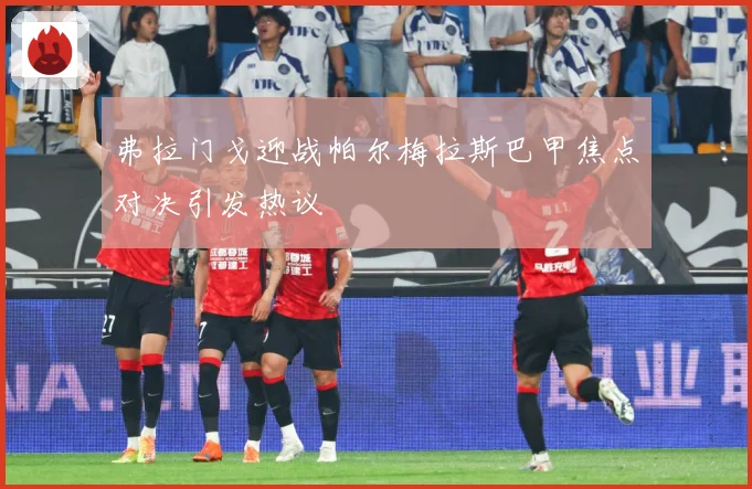 弗拉门戈迎战帕尔梅拉斯巴甲焦点对决引发热议