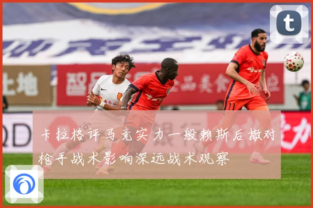 卡拉格评马竞实力一般赖斯后撤对枪手战术影响深远战术观察