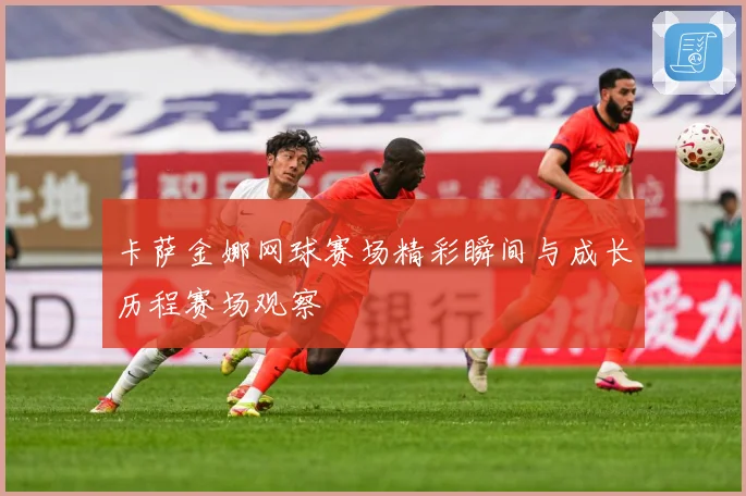 卡萨金娜网球赛场精彩瞬间与成长历程赛场观察
