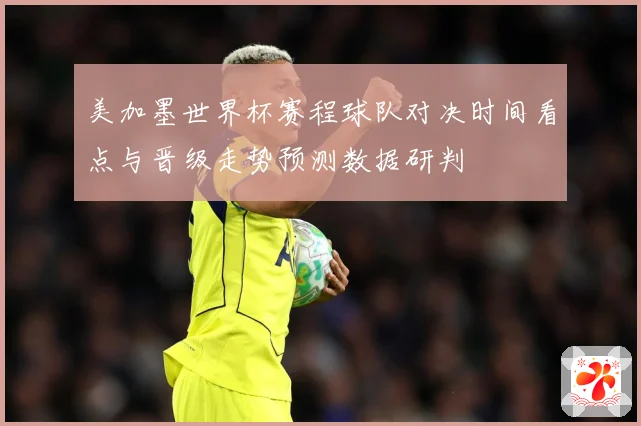 美加墨世界杯赛程球队对决时间看点与晋级走势预测数据研判