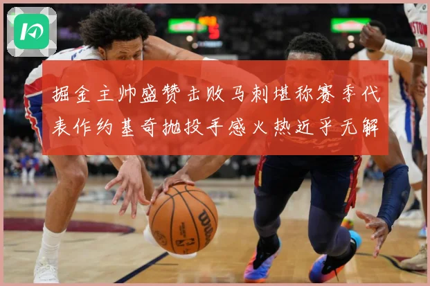 掘金主帅盛赞击败马刺堪称赛季代表作约基奇抛投手感火热近乎无解赛场复盘