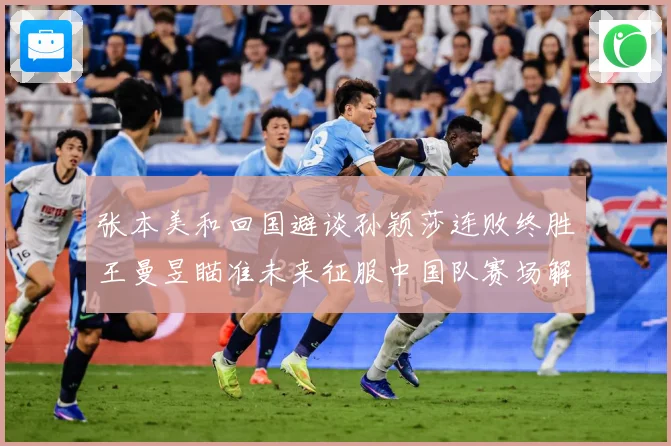 张本美和回国避谈孙颖莎连败终胜王曼昱瞄准未来征服中国队赛场解读