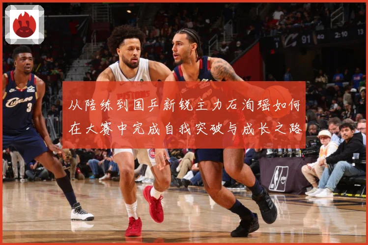 从陪练到国乒新锐主力石洵瑶如何在大赛中完成自我突破与成长之路解析