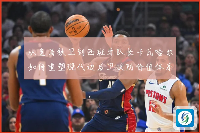 从皇马铁卫到西班牙队长卡瓦哈尔如何重塑现代边后卫攻防价值体系解析