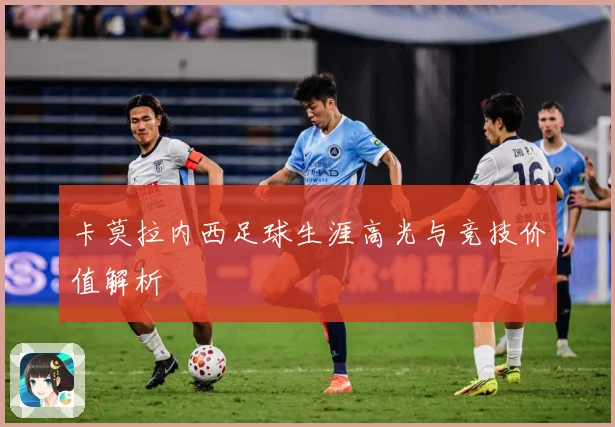 卡莫拉内西足球生涯高光与竞技价值解析