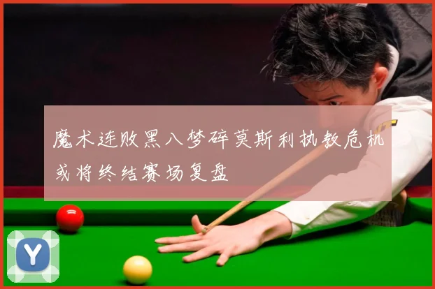 魔术连败黑八梦碎莫斯利执教危机或将终结赛场复盘