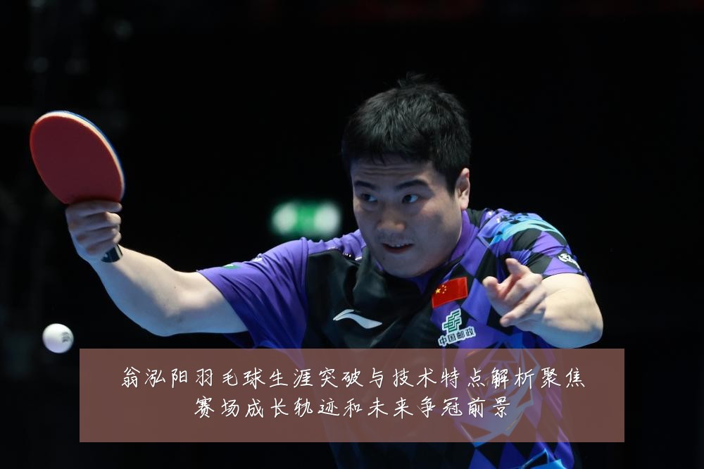 翁泓阳羽毛球生涯突破与技术特点解析聚焦赛场成长轨迹和未来争冠前景