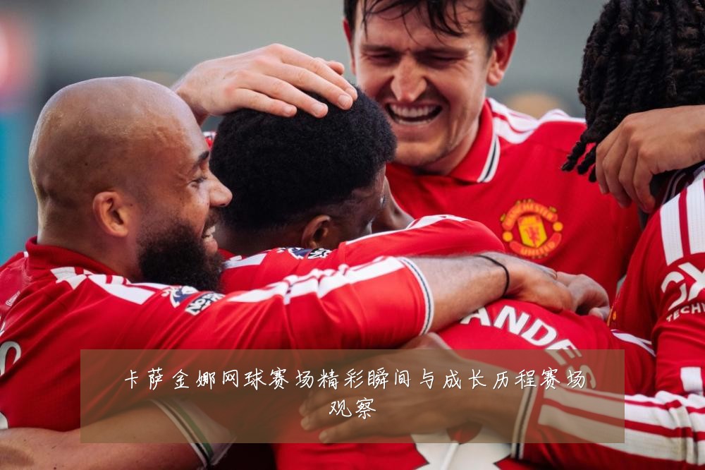 卡萨金娜网球赛场精彩瞬间与成长历程赛场观察